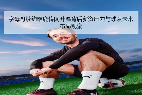 字母哥续约雄鹿传闻升温背后薪资压力与球队未来布局观察