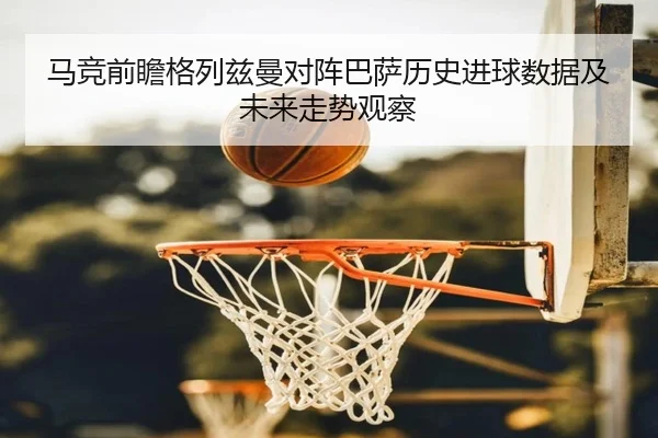 马竞前瞻格列兹曼对阵巴萨历史进球数据及未来走势观察