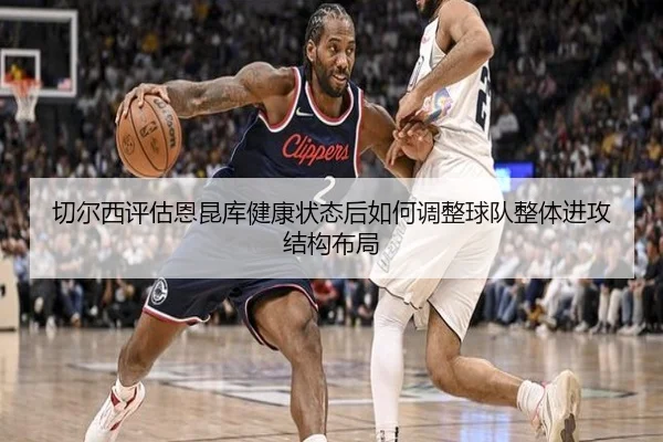 切尔西评估恩昆库健康状态后如何调整球队整体进攻结构布局