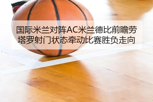 国际米兰对阵AC米兰德比前瞻劳塔罗射门状态牵动比赛胜负走向